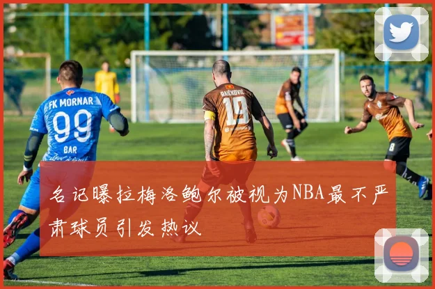 名记曝拉梅洛鲍尔被视为NBA最不严肃球员引发热议