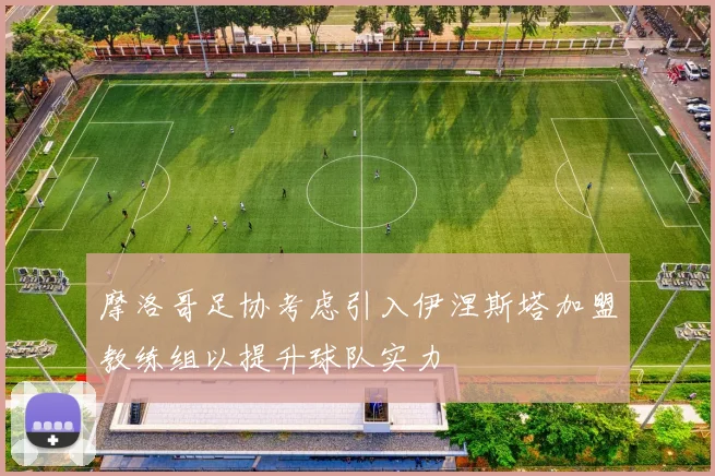 摩洛哥足协考虑引入伊涅斯塔加盟教练组以提升球队实力